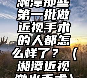 湘潭那些第一批做近视手术的人都怎么样了？（湘潭近视激光手术）