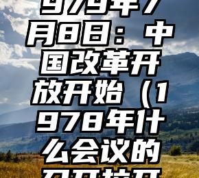 历史上的今天 | 1979年7月8日：中国改革开放开始（1978年什么会议的召开拉开了改革开放的序幕）