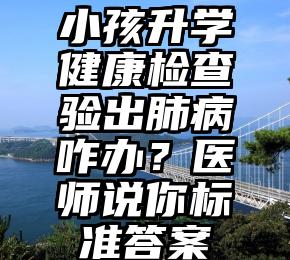 小孩升学健康检查验出肺病咋办？医师说你标准答案