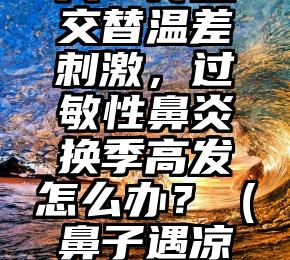 “鼻塞流涕”整个冬天？冷热交替温差刺激，过敏性鼻炎换季高发怎么办？（鼻子遇凉气就痒并且打喷嚏流鼻涕）