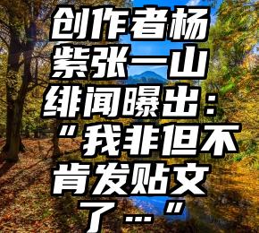 创作者杨紫张一山绯闻曝出：“我非但不肯发贴文了…”