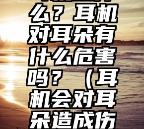 耳机是什么？耳机对耳朵有什么危害吗？（耳机会对耳朵造成伤害吗）