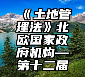 《土地管理法》北欧国家政府机构—第十二届