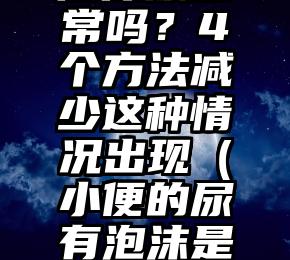 小便出现泡沫尿正常吗？4个方法减少这种情况出现（小便的尿有泡沫是怎么回事女性）