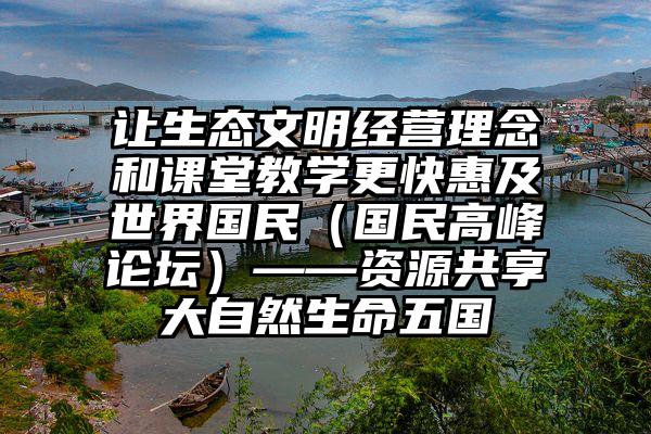 让生态文明经营理念和课堂教学更快惠及世界国民（国民高峰论坛）——资源共享大自然生命五国④